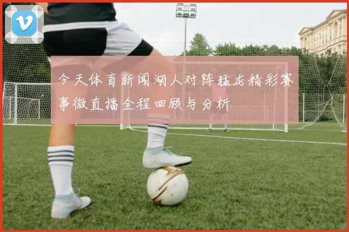 今天体育新闻湖人对阵猛龙精彩赛事微直播全程回顾与分析