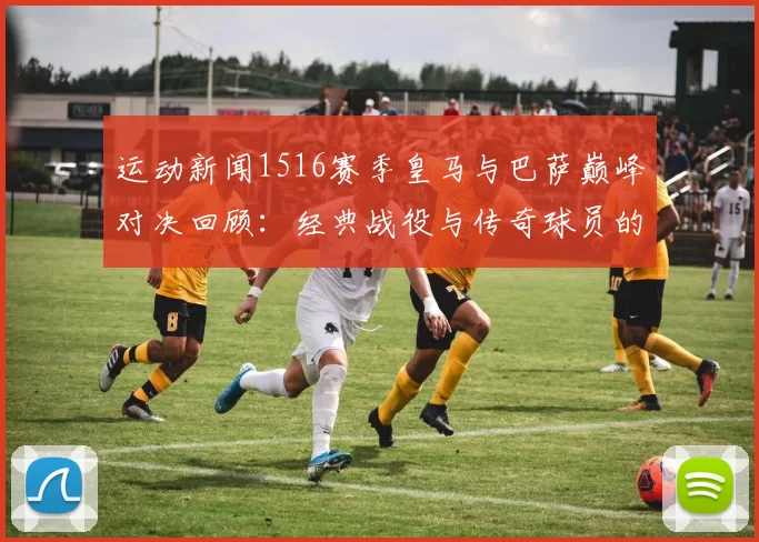 运动新闻1516赛季皇马与巴萨巅峰对决回顾：经典战役与传奇球员的交锋