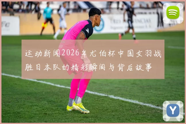 运动新闻2026年尤伯杯中国女羽战胜日本队的精彩瞬间与背后故事