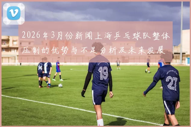 2026年3月份新闻上海乒乓球队整体压制的优势与不足分析及未来发展方向探讨