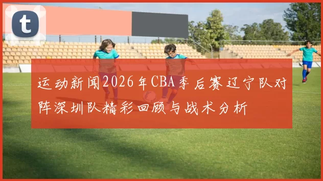 运动新闻2026年CBA季后赛辽宁队对阵深圳队精彩回顾与战术分析